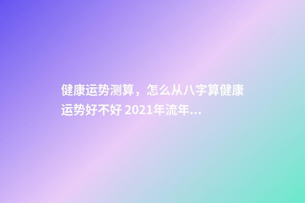 健康运势测算，怎么从八字算健康运势好不好 2021年流年运势分析免费，属兔人2021年运势运程每月运程-第1张-观点-玄机派